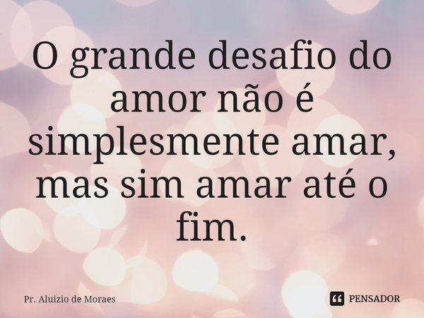 ⁠O grande desafio do amor não é simplesmente amar, mas sim amar até o fim.... Frase de Pr. Aluizio de Moraes.