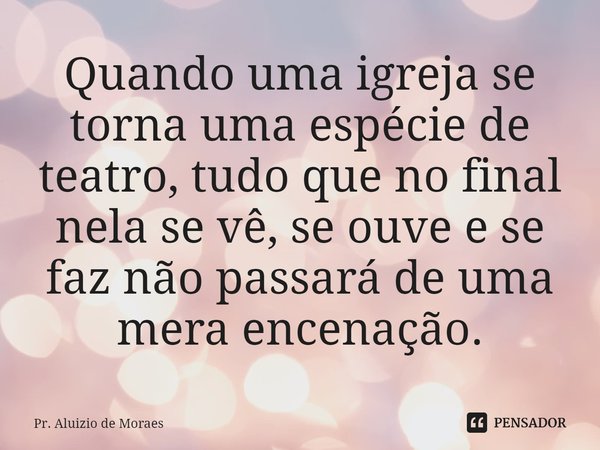 ⁠Quando uma igreja se torna uma espécie de teatro, tudo que no final nela se vê, se ouve e se faz não passará de uma mera encenação.... Frase de Pr. Aluizio de Moraes.