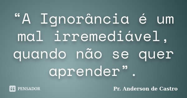 “A Ignorância é um mal irremediável, quando não se quer aprender”.... Frase de Pr. Anderson de Castro.