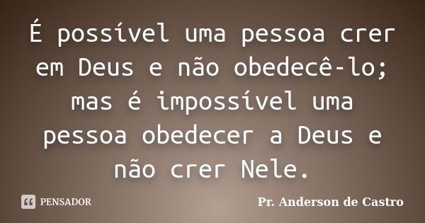 É possível uma pessoa crer em Deus e não obedecê-lo; mas é impossível uma pessoa obedecer a Deus e não crer Nele.... Frase de Pr. Anderson de Castro.
