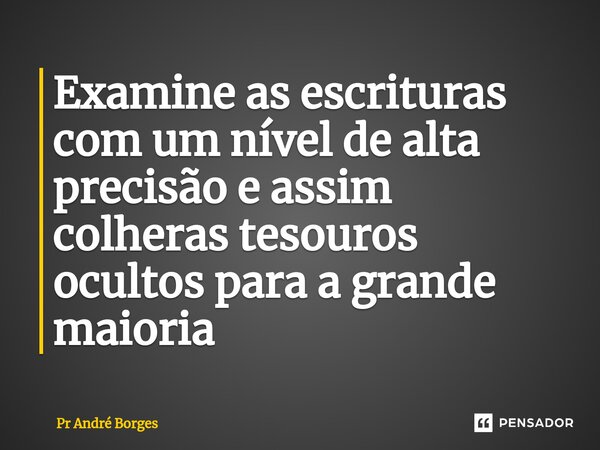 ⁠Examine as escrituras com um nível de alta precisão e assim colheras tesouros ocultos para a grande maioria... Frase de Pr André Borges.