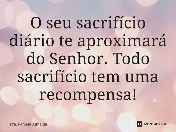 ⁠O seu sacrifício diário te aproximará do Senhor. Todo sacrifício tem uma recompensa!... Frase de Pra. Pamela Almeida.