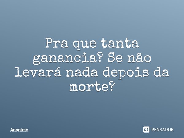 ⁠Pra que tanta ganancia? Se não levará nada depois da morte?... Frase de Anônimo.