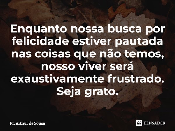 ⁠Enquanto nossa busca por felicidade estiver pautada nas coisas que não temos, nosso viver será exaustivamente frustrado. Seja grato.... Frase de Pr. Arthur de Sousa.