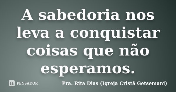 A sabedoria nos leva a conquistar coisas que não esperamos.... Frase de Pra. Rita Dias (Igreja Cristã Getsemani).
