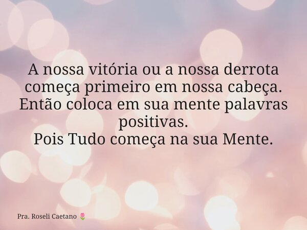 A nossa vitória ou a nossa derrota começa primeiro em nossa cabeça. Então coloca em sua mente palavras positivas. Pois Tudo começa na sua Mente.... Frase de Pra. Roseli Caetano.