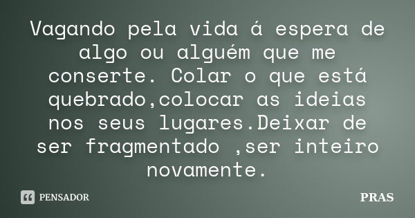 Vagando pela vida á espera de algo ou alguém que me conserte. Colar o que está quebrado,colocar as ideias nos seus lugares.Deixar de ser fragmentado ,ser inteir... Frase de Pras.