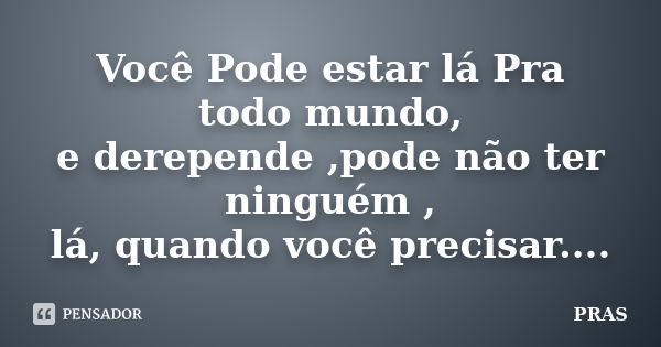 Você Pode estar lá Pra todo mundo, e derepende ,pode não ter ninguém , lá, quando você precisar....... Frase de PRAS.