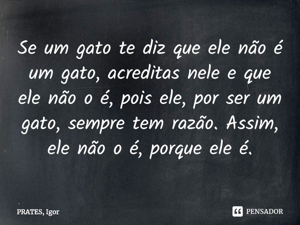 ⁠Se um gato te diz que ele não é um gato, acreditas nele e que ele não o é, pois ele, por ser um gato, sempre tem razão. Assim, ele não o é, porque ele é.... Frase de PRATES, Igor.