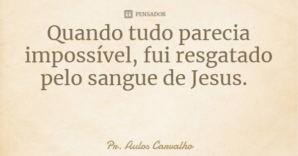 Quando tudo parecia impossível, fui resgatado pelo sangue de Jesus.... Frase de Pr. Aulos Carvalho.