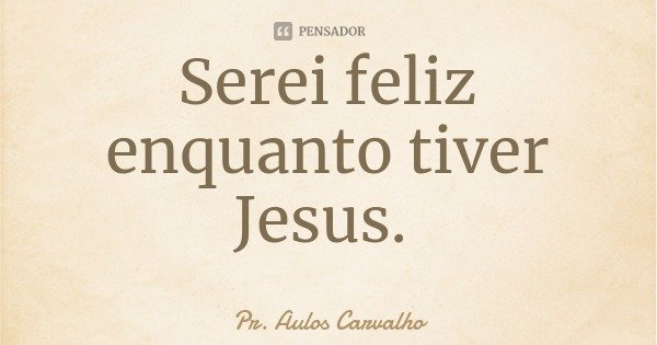 Serei feliz enquanto tiver Jesus.... Frase de Pr. Aulos Carvalho.