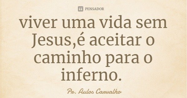 viver uma vida sem Jesus,é aceitar o caminho para o inferno.... Frase de Pr. Aulos Carvalho.