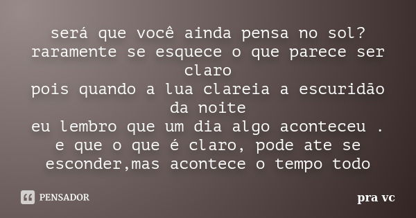 será que você ainda pensa no sol? raramente se esquece o que parece ser claro pois quando a lua clareia a escuridão da noite eu lembro que um dia algo aconteceu... Frase de pra vc.