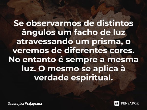 ⁠Se observarmos de distintos ângulos um facho de luz atravessando um prisma, o veremos de diferentes cores. No entanto é sempre a mesma luz. O mesmo se aplica à... Frase de Pravrajika Vrajaprana.