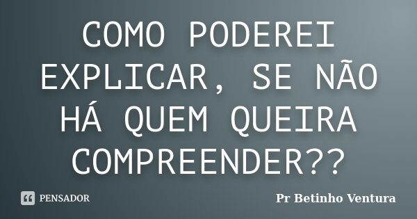 COMO PODEREI EXPLICAR, SE NÃO HÁ QUEM QUEIRA COMPREENDER??... Frase de Pr Betinho Ventura.