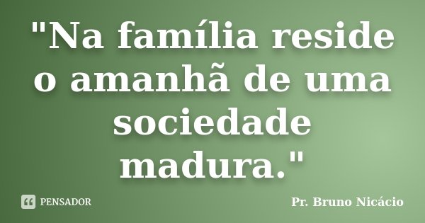 "Na família reside o amanhã de uma sociedade madura."... Frase de Pr. Bruno Nicácio.