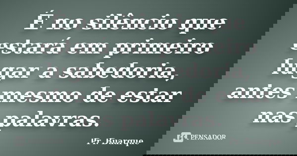 É no silêncio que estará em primeiro lugar a sabedoria, antes mesmo de estar nas palavras.... Frase de Pr. Buarque.