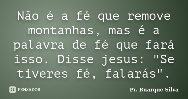 Não é a fé que remove montanhas, mas é a palavra de fé que fará isso. Disse jesus: "Se tiveres fé, falarás".... Frase de Pr. Buarque Silva.
