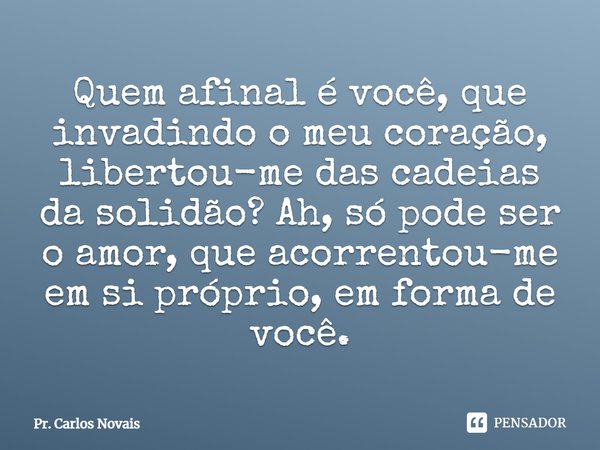 ⁠Quem afinal é você, que invadindo o meu coração, libertou-me das cadeias da solidão? Ah, só pode ser o amor, que acorrentou-me em si próprio, em forma de você.... Frase de Pr. Carlos Novais.