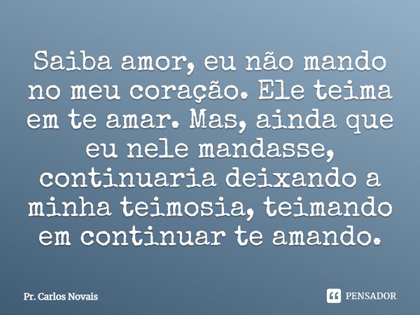 ⁠Saiba amor, eu não mando no meu coração. Ele teima em te amar. Mas, ainda que eu nele mandasse, continuaria deixando a minha teimosia, teimando em continuar te... Frase de Pr. Carlos Novais.