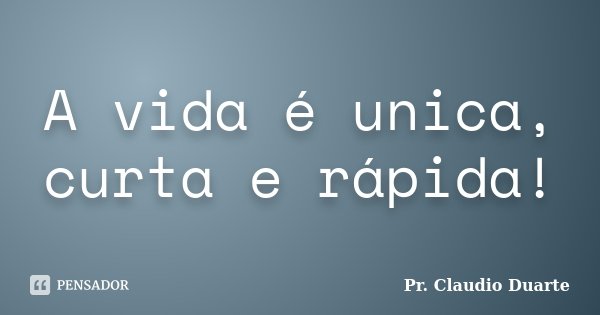 A vida é unica, curta e rápida!... Frase de Pr. Claudio Duarte.