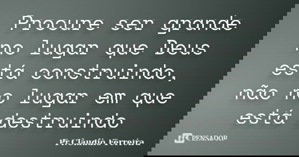 Procure ser grande no lugar que Deus está construindo, não no lugar em que está destruindo... Frase de Pr. Claudio Ferreira.