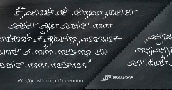 "É perda de tempo querer saber algo sobre mim perguntando a alguém, procura-me,.pergunte a mim mesmo, eu sei tudo sobre mim mesmo".... Frase de Pr. Cpç. Moacir J Laurentino.