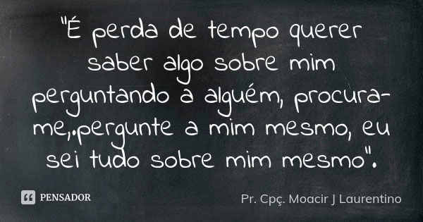 "É perda de tempo querer saber algo sobre mim perguntando a alguém, procura-me,.pergunte a mim mesmo, eu sei tudo sobre mim mesmo".... Frase de Pr. Cpç. Moacir J Laurentino.