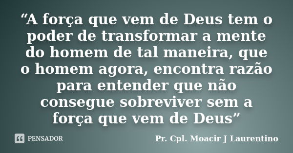 “A força que vem de Deus tem o poder de transformar a mente do homem de tal maneira, que o homem agora, encontra razão para entender que não consegue sobreviver... Frase de Pr. Cpl. Moacir J Laurentino.