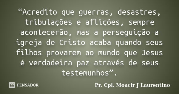 “Acredito que guerras, desastres, tribulações e aflições, sempre acontecerão, mas a perseguição a igreja de Cristo acaba quando seus filhos provarem ao mundo qu... Frase de Pr. Cpl. Moacir J Laurentino.