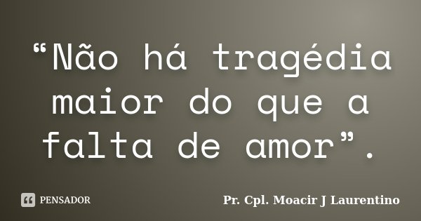 “Não há tragédia maior do que a falta de amor”.... Frase de Pr. Cpl. Moacir J Laurentino.