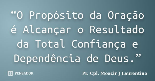 “O Propósito da Oração é Alcançar o Resultado da Total Confiança e Dependência de Deus.”... Frase de Pr.Cpl. Moacir J Laurentino..