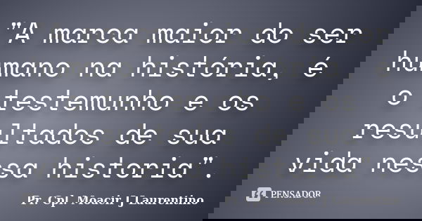 "A marca maior do ser humano na história, é o testemunho e os resultados de sua vida nessa historia".... Frase de pr. cpl. Moacir J Laurentino.