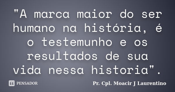 "A marca maior do ser humano na história, é o testemunho e os resultados de sua vida nessa historia".... Frase de pr. cpl. Moacir J Laurentino.