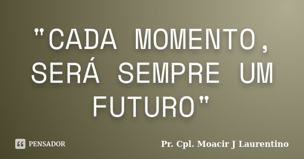 "CADA MOMENTO, SERÁ SEMPRE UM FUTURO"... Frase de Pr. Cpl. Moacir J Laurentino.