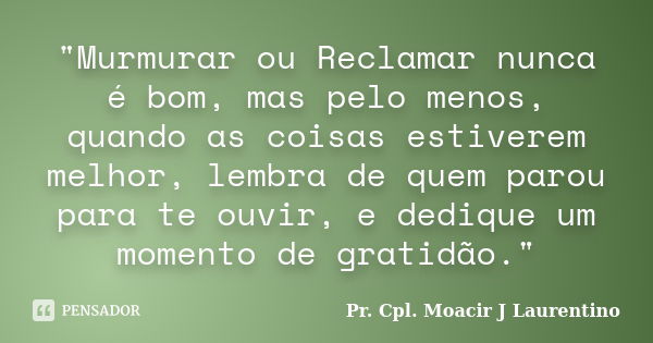 "Murmurar ou Reclamar nunca é bom, mas pelo menos, quando as coisas estiverem melhor, lembra de quem parou para te ouvir, e dedique um momento de gratidão.... Frase de Pr. Cpl. Moacir J Laurentino..