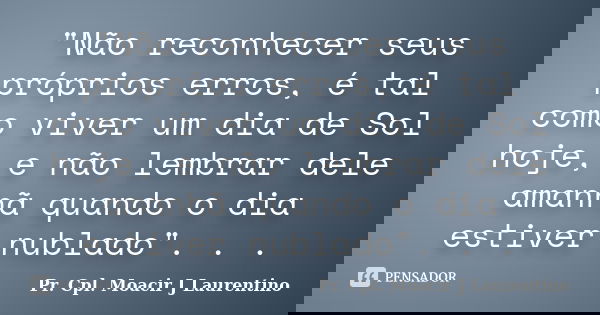 "Não reconhecer seus próprios erros, é tal como viver um dia de Sol hoje, e não lembrar dele amanhã quando o dia estiver nublado". . .... Frase de Pr. Cpl. Moacir J Laurentino.