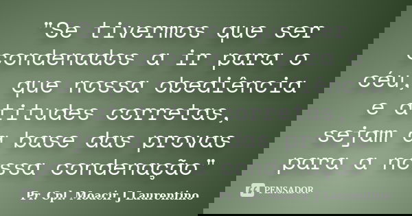 "Se tivermos que ser condenados a ir para o céu, que nossa obediência e atitudes corretas, sejam a base das provas para a nossa condenação"... Frase de Pr. Cpl. Moacir J Laurentino.