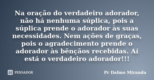 Na oração do verdadeiro adorador, não há nenhuma súplica, pois a súplica prende o adorador às suas necessidades. Nem ações de graças, pois o agradecimento prend... Frase de Pr Dalmo Miranda.