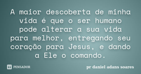 A maior descoberta de minha vida é que o ser humano pode alterar a sua vida para melhor, entregando seu coração para Jesus, e dando a Ele o comando.... Frase de pr.daniel adans soares.