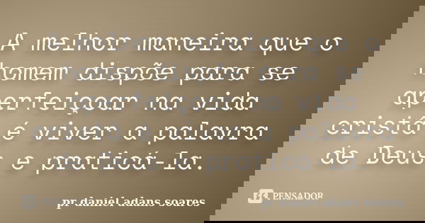 A melhor maneira que o homem dispõe para se aperfeiçoar na vida cristã é viver a palavra de Deus e praticá-la.... Frase de pr.daniel adans soares.