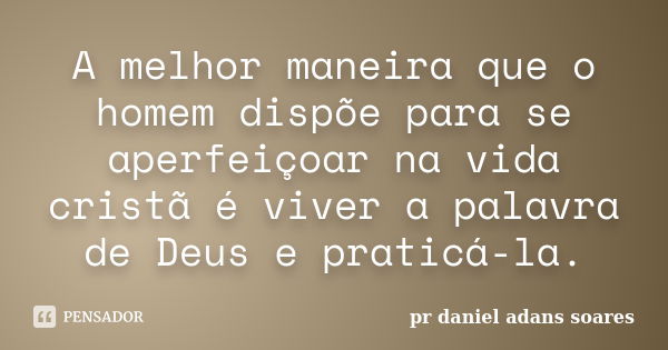 A melhor maneira que o homem dispõe para se aperfeiçoar na vida cristã é viver a palavra de Deus e praticá-la.... Frase de pr.daniel adans soares.