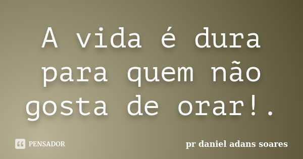 A vida é dura para quem não gosta de orar!.... Frase de pr.daniel adans soares.