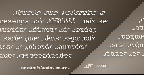 Aquele que valoriza a presença do SENHOR, não se atemoriza diante da crise, porque sabe que Deus segundo sua riqueza e gloria suprirá todas as suas necessidades... Frase de pr.daniel adans soares.