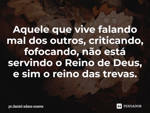 ⁠Aquele que vive falando mal dos outros, criticando, fofocando, não está servindo o Reino de Deus, e sim o reino das trevas.... Frase de pr.daniel adans soares.