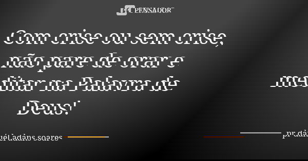 Com crise ou sem crise, não pare de orar e meditar na Palavra de Deus!... Frase de pr.daniel adans soares.