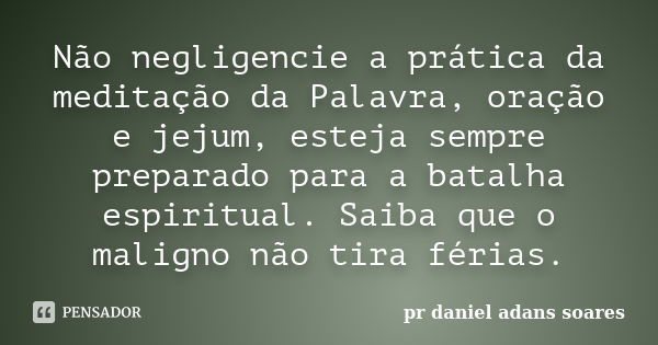 Não negligencie a prática da meditação da Palavra, oração e jejum, esteja sempre preparado para a batalha espiritual. Saiba que o maligno não tira férias.... Frase de pr.daniel adans soares.