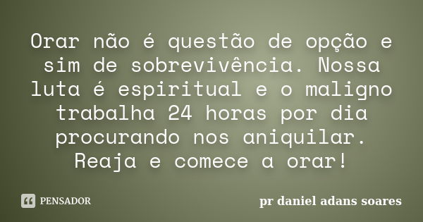 Orar não é questão de opção e sim de sobrevivência. Nossa luta é espiritual e o maligno trabalha 24 horas por dia procurando nos aniquilar. Reaja e comece a ora... Frase de pr.daniel adans soares.