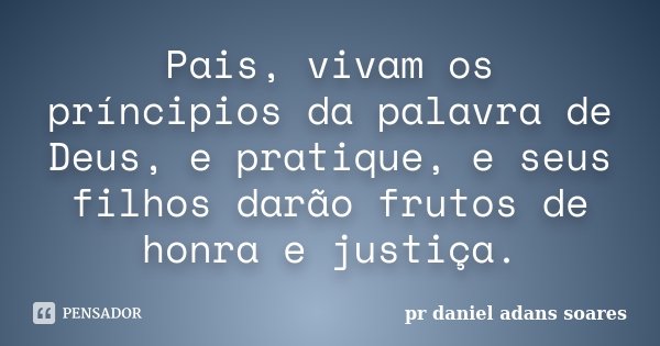 Pais, vivam os príncipios da palavra de Deus, e pratique, e seus filhos darão frutos de honra e justiça.... Frase de Pr.daniel Adans Soares.