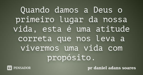 Quando damos a Deus o primeiro lugar da nossa vida, esta é uma atitude correta que nos leva a vivermos uma vida com propósito.... Frase de pr.daniel adans soares.